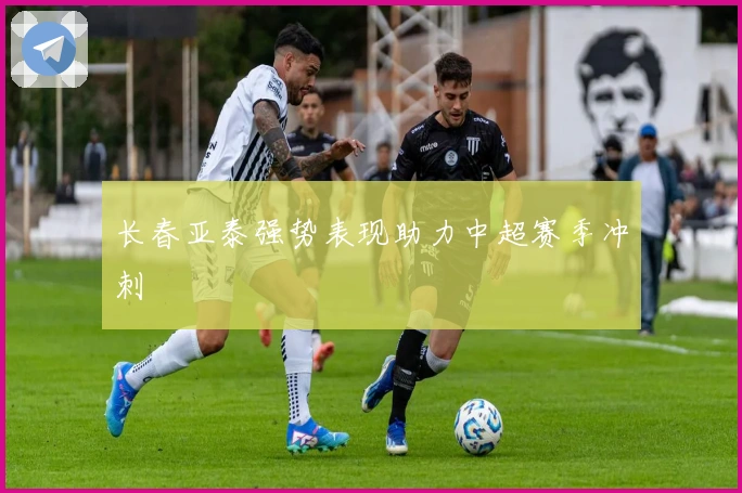 长春亚泰强势表现助力中超赛季冲刺