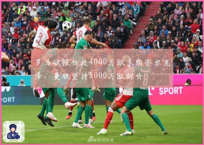 罗马欲报价近4000万欧求购齐尔克泽，曼联坚持5000万欧标价