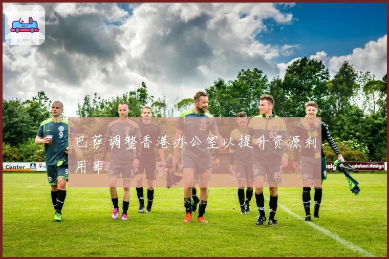 巴萨调整香港办公室以提升资源利用率
