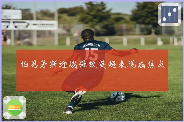 伯恩茅斯迎战强敌英超表现成焦点