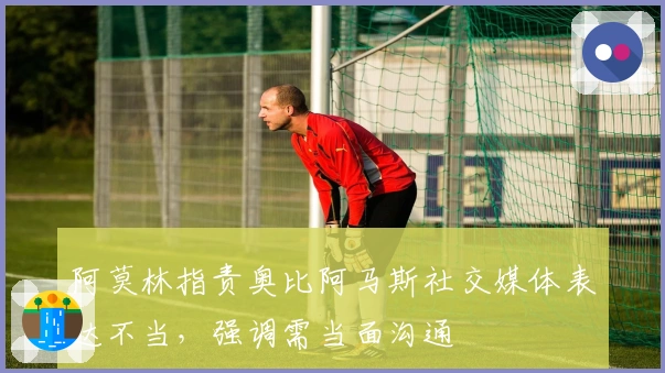 阿莫林指责奥比阿马斯社交媒体表达不当，强调需当面沟通