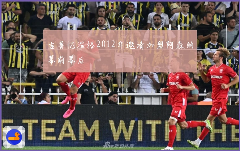 吉鲁忆温格2012年邀请加盟阿森纳幕前幕后