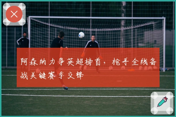 阿森纳力争英超榜首，枪手全线备战关键赛季交锋